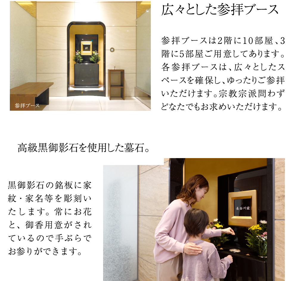 広々とした参拝ブース参拝ブースは2階に10部屋、3階に5部屋ご用意してあります。各参拝ブースは、広々としたスペースを確保し、ゆったりご参拝いただけます。宗教宗派問わずどなたでもお求めいただけます。黒御影石の銘板に家紋・家名等を彫刻いたします。常にお花と、御香用意がされているので手ぶらでお参りができます。